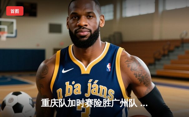 重庆队加时赛险胜广州队 CBA季后赛上演史诗级逆转