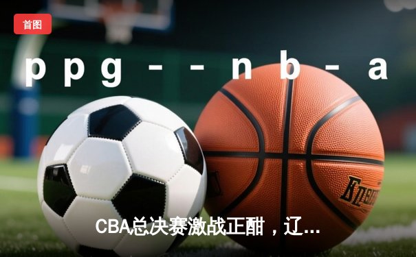 CBA总决赛激战正酣，辽宁男篮加时力克广东，大比分2-1领先