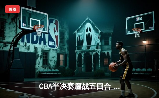 CBA半决赛鏖战五回合 辽宁男篮加时险胜广东晋级总决赛