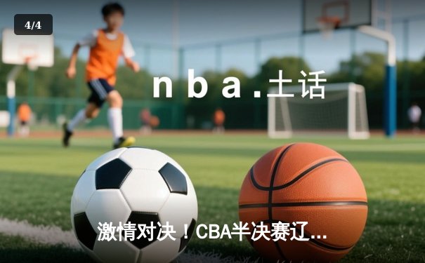 激情对决！CBA半决赛辽宁本钢加时险胜广东宏远，赵继伟33分力挽狂澜 - 4