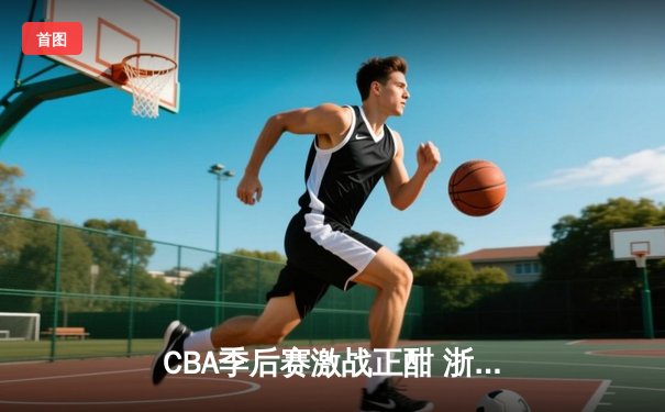 CBA季后赛激战正酣 浙江广厦加时险胜广东宏远